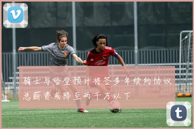 骑士与哈登预计将签多年续约协议总薪资或降至两千万以下