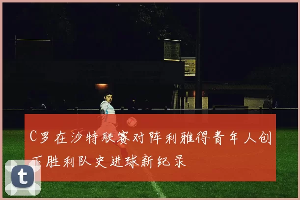 C罗在沙特联赛对阵利雅得青年人创下胜利队史进球新纪录
