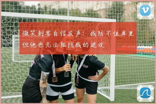 微笑刺客自信发声：我防不住库里但他也无法阻挡我的进攻
