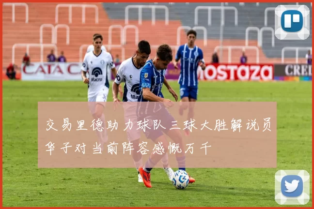 交易里德助力球队三球大胜解说员华子对当前阵容感慨万千