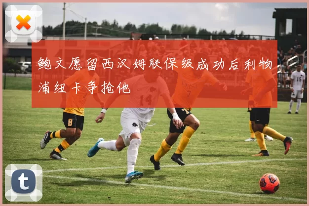 鲍文愿留西汉姆联保级成功后利物浦纽卡争抢他