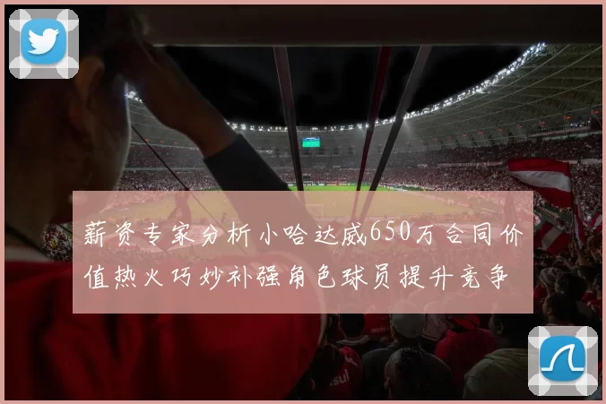 薪资专家分析小哈达威650万合同价值热火巧妙补强角色球员提升竞争力