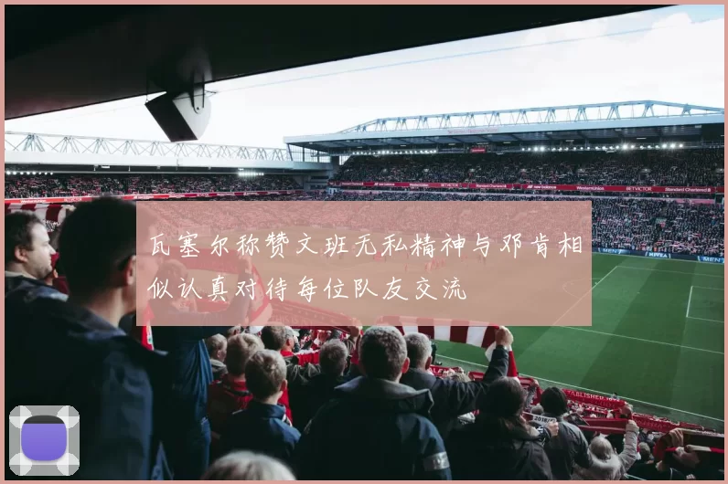 瓦塞尔称赞文班无私精神与邓肯相似认真对待每位队友交流