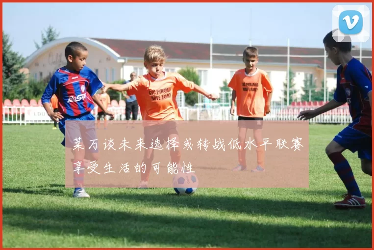 莱万谈未来选择或转战低水平联赛享受生活的可能性