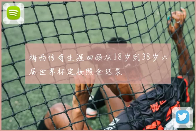 梅西传奇生涯回顾从18岁到38岁六届世界杯定妆照全记录