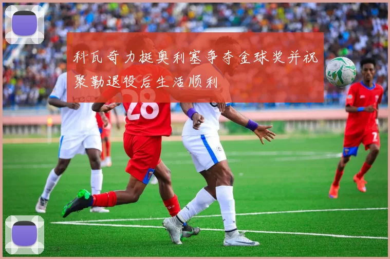 科瓦奇力挺奥利塞争夺金球奖并祝聚勒退役后生活顺利