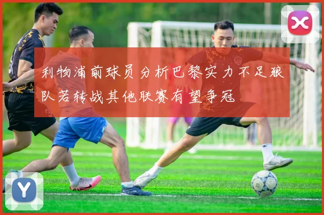 利物浦前球员分析巴黎实力不足狼队若转战其他联赛有望争冠