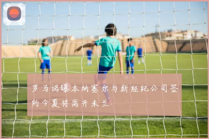 罗马诺曝本纳塞尔与新经纪公司签约今夏将离开米兰