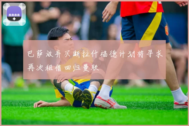 巴萨放弃买断拉什福德计划将寻求再次租借回归曼联
