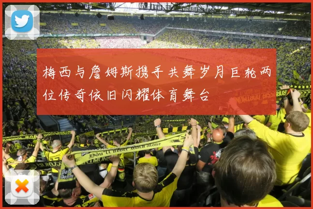 梅西与詹姆斯携手共舞岁月巨轮两位传奇依旧闪耀体育舞台