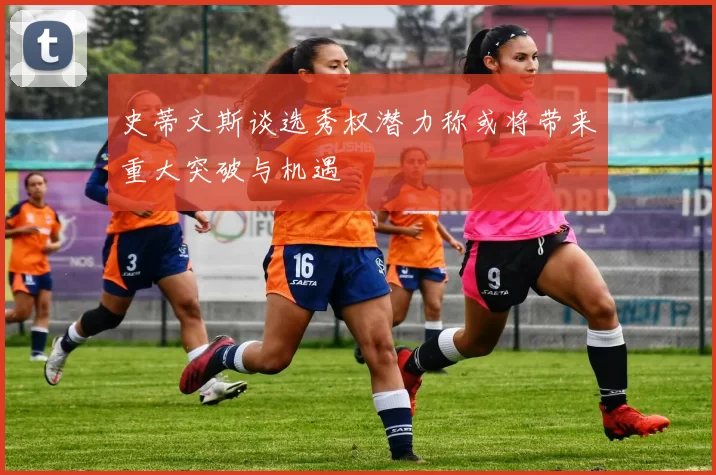 史蒂文斯谈选秀权潜力称或将带来重大突破与机遇
