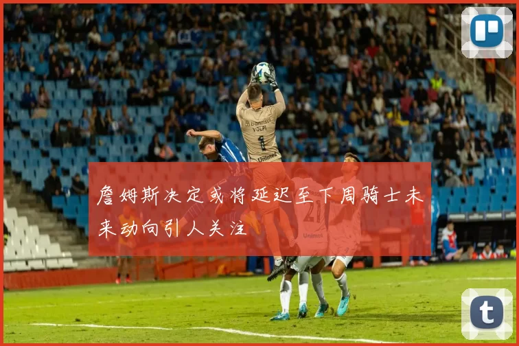 詹姆斯决定或将延迟至下周骑士未来动向引人关注