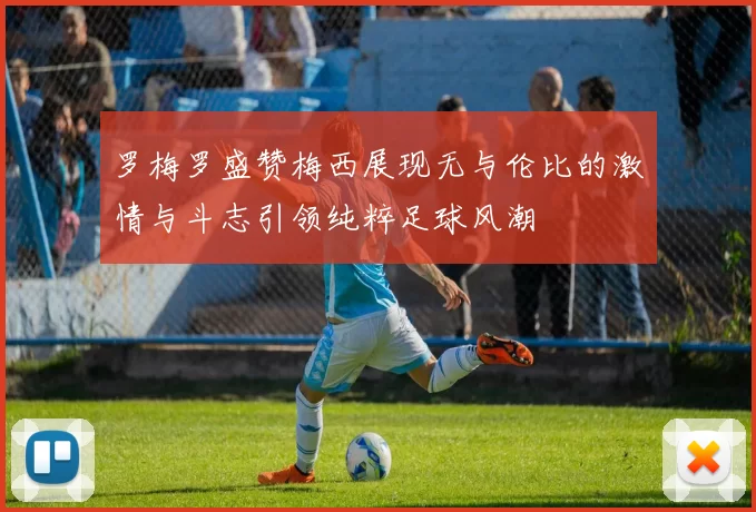 罗梅罗盛赞梅西展现无与伦比的激情与斗志引领纯粹足球风潮