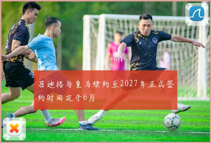 吕迪格与皇马续约至2027年正式签约时间定于6月
