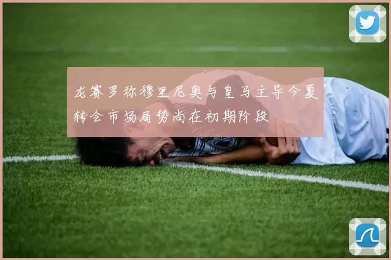 龙赛罗称穆里尼奥与皇马主导今夏转会市场局势尚在初期阶段